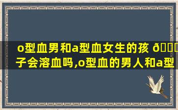o型血男和a型血女生的孩 🐝 子会溶血吗,o型血的男人和a型血女人生的孩子是什么血型